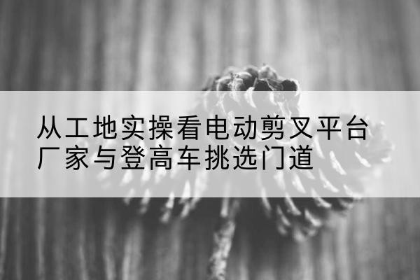 吕梁电动剪叉升降平台厂家-从工地实操看电动剪叉平台厂家与登高车挑选门道
