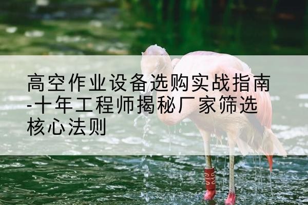 吕梁剪叉式升降机厂家-高空作业设备选购实战指南-十年工程师揭秘厂家筛选核心法则