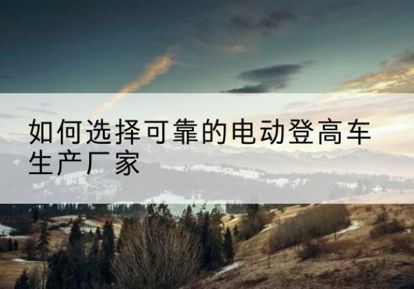 吕梁电动登高车厂家-如何选择可靠的电动登高车生产厂家
