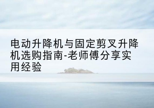 吕梁电动升降机怎么选-电动升降机与固定剪叉升降机选购指南-老师傅分享实用经验