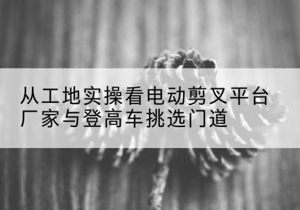 吕梁电动剪叉升降平台厂家-从工地实操看电动剪叉平台厂家与登高车挑选门道