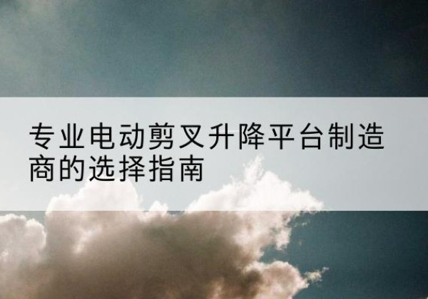 吕梁电动剪叉升降平台厂家-专业电动剪叉升降平台制造商的选择指南
